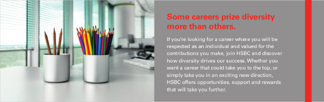 Some careers prize diversity more than others. If you’re looking for a career where you will be respected as an individual and valued for the contributions you make, join HSBC and discover how diversity drives our success. Whether you want a career that could take you to the top, or simply take you in an exciting new direction, HSBC offers opportunities, support and rewards that will take you further.
