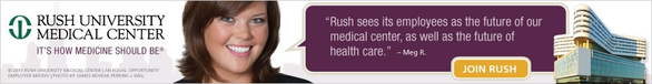 Rush University Medical Center, It's How Medicine Should Be - This banner includes an image of Rush University Medical Center and has an image of a woman's head with a quote bubble stating, Rush sees its employees as the future of our medical center, as well as the future of health care. - Meg R. Click to join Rush - Copyright 2011 Rush University Medical Center | An Equal Opportunity Employer M/F/D/V | Photo by James Nowak Perkins Will